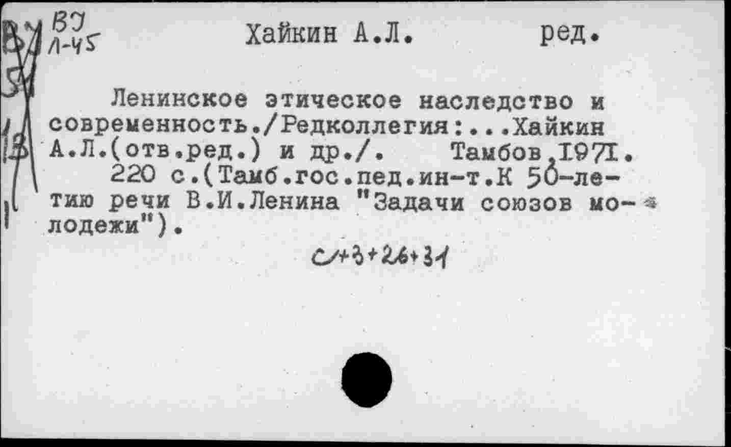 ﻿87 Л-1/*'
Хайкин А.Л
ред
Ленинское этическое наследство и I А современность./Редколлегия:...Хайкин А.Л.(отв,ред.) и др./. Тамбов. 1971. И 220 с.(Тамб.гос.пед.ин-т.К 50-ле-][ тию речи В.И. Ленина ”Задачи союзов мо- * I лодежи”).
